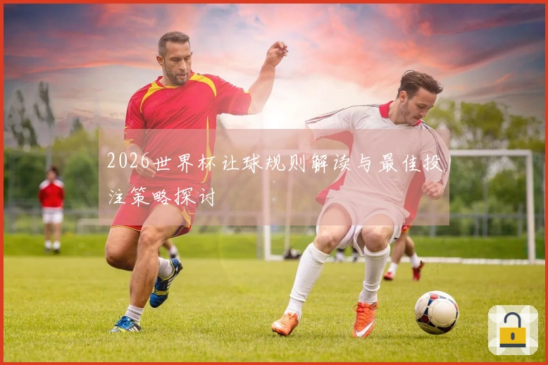 2026世界杯让球规则解读与最佳投注策略探讨