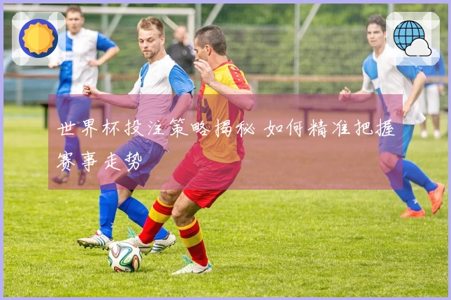 世界杯投注策略揭秘 如何精准把握赛事走势