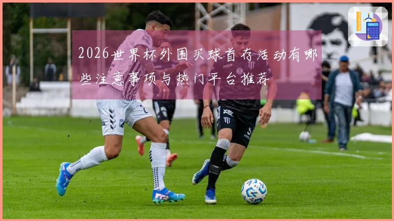 2026世界杯外围买球首存活动有哪些注意事项与热门平台推荐