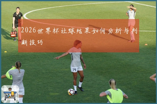 2026世界杯让球结果如何分析与判断技巧